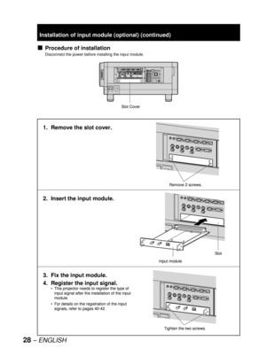 Page 2828 – ENGLISH
Procedure of installation
Disconnect the power before installing the input module.
■
Slot Cover
MAIN POWER AC INOFF ON
IN OUTRS-232C IN RS-422 IN RS-422 OUTSERIALLAN
REMOTE 1 REMOTE 2 IN
OUTIN
SYNC/HD VDB/PBG/Y R/PRS-VIDEO INVIDEO RGB 2 INDVI-D IN
RGB 1 INAUXDVI-DRGB2RGB1S-VIDEOVIDEOAUTO
SETUPMENU LENS
SHUTTER
LIGHT POWER ON STANDBY
ON
OFF ENTER
Slot Cover
MAIN POWER AC INOFF ON
IN OUTRS-232C IN RS-422 IN RS-422 OUTSERIALLAN
REMOTE 1 REMOTE 2 IN
OUTIN
SYNC/HD VDB/PBG/Y R/PRS-VIDEO INVIDEO...