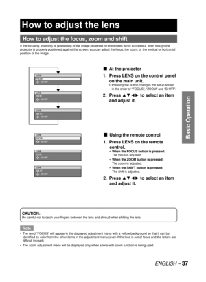 Page 37ENGLISH – 37
Basic Operation
 
How to adjust the lens
How to adjust the focus, zoom and shift
If the focusing, zooming or positioning of the image projected on the screen is not successful, even though the 
projector is properly positioned against the screen, you can adjust the focus, the zoom, or the vertical or horizontal 
position of the image.
CAUTION:
Be careful not to catch your fingers between the lens and shroud when shifting the lens.
Note
The word “FOCUS” will appear in the displayed adjustment...