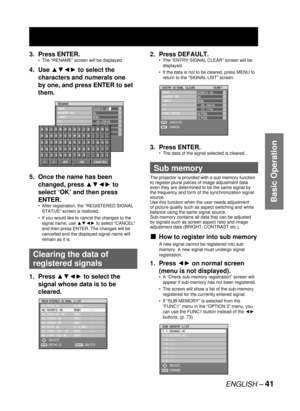 Page 41ENGLISH – 41
Basic Operation
3. Press ENTER.
The “RENAME” screen will be displayed.
4. Use ▲▼◄► to select the 
characters and numerals one 
by one, and press ENTER to set 
them.
5.  Once the name has been 
changed, press ▲▼◄► to 
select “OK” and then press 
ENTER.
After registration, the “REGISTERED SIGNAL 
STATUS” screen is restored.
If you would like to cancel the changes to the 
signal name, use ▲▼◄► to select “CANCEL” 
and then press ENTER. The changes will be 
cancelled and the displayed signal name...