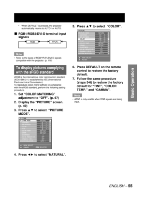 Page 55ENGLISH – 55
Basic Operation
5. Press ▲▼ to select  “COLOR”.
6.  Press DEFAULT on the remote 
control to restore the factory 
default.
7.  Follow the same procedure 
(steps 5-6) to restore the factory 
default for “TINT”, “COLOR 
TEMP.” and “GAMMA”.
Note
sRGB is only enable when RGB signals are being 
input. •
PICTURE
PICTURE MODE
  CONTRAST
  BRIGHTNESS
  COLOR
  TINT
  COLOR TEMP.
  GAMMA
  SHARPNESS
  NOISE REDUCTION
  DYNAMIC IRIS
SYSTEM SELECTOR
    MENU SELECT
    ADJUSTNATURAL
0
0
10
1
DEFAULT...