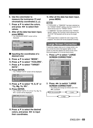 Page 69ENGLISH – 69
Special Features
6.  Use the colorimeter to 
measure the luminance (Y) and 
chromaticity coordinates (x, y).
7. Press ▲▼ to select the colors, 
and press ◄► to select their 
values.
8.  After all the data has been input, 
press MENU.
The “MEASURE MODE” screen will be 
displayed.
Inputting the coordinates of a 
desired color
9. Press ▲▼ to select 
“MODE”.
10. Press ▲▼ to select “7COLORS”.
11. Press ▲▼ to select “TARGET 
DATA”
.
12. Press ENTER.
The “TARGET DATA” screen will be displayed.
13....