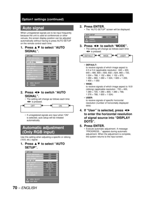 Page 7070 – ENGLISH
  Auto signal
When unregistered signals are to be input frequently 
because the unit is used at conferences or other 
venues, the screen display position can be adjusted 
automatically without having to press AUTO SETUP 
on the remote control each time.
1. Press ▲▼ to select “AUTO 
SIGNAL”.
2. Press ◄► to switch “AUTO 
SIGNAL”.
The setting will change as follows each time 
◄► is pressed.
OFFON
If unregistered signals are input when “ON” 
is selected, auto setup will be initiated...