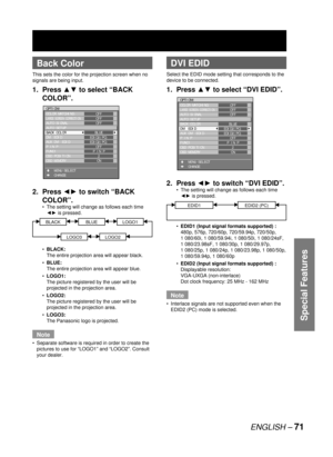 Page 71ENGLISH – 71
Special Features
 
Back Color
This sets the color for the projection screen when no 
signals are being input.
1. Press ▲▼ to select “BACK 
COLOR”.
2. Press ◄► to switch “BACK 
COLOR”.
The setting will change as follows each time 
◄► is pressed.
BLACKBLUELOGO1
LOGO3LOGO2
BLACK: 
The entire projection area will appear black. 
BLUE:
The entire projection area will appear blue.
LOGO1:
The picture registered by the user will be 
projected in the projection area.
LOGO2:
The picture registered by...