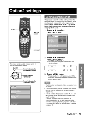 Page 75ENGLISH – 75
Special Features
 
Setting a projector ID
The projector has an ID number setting function that 
helps the user to control two or more projectors either 
simultaneously or separately with a single remote 
control. The ID number is set to “ALL” by default.  
Hence the ID number need not be set when only 
one projector is used.
1. Press ▲▼ to select 
“PROJECTOR ID”.
2. Press ◄► to switch 
“PROJECTOR ID”.
The setting will change as follows each time 
◄► is pressed.
ALL1
642
3.  Press MENU...