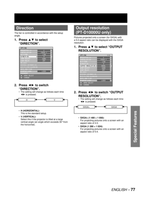 Page 77ENGLISH – 77
Special Features
 
Direction
The fan is controlled in accordance with the setup 
angle.
1. Press ▲▼ to select 
“DIRECTION”.
2. Press ◄► to switch 
“DIRECTION”.
The setting will change as follows each time 
◄► is pressed.
HV
H (HORIZONTAL):
This is the standard setup.
V (VERTICAL):
Select this if the projector is tilted at a large 
vertical angle (an angle which exceeds 30° from 
the horizontal).  •
•
•
OPTION2
PROJECTOR ID
INSTALLATION
ALTITUDE
DIRECTION
LAMP SELECT
LAMP RELAY
RS-232C
SYSTEM...