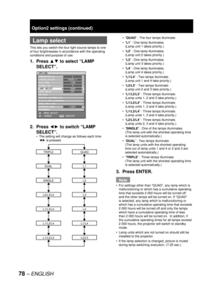 Page 7878 – ENGLISH
  Lamp select
This lets you switch the four light source lamps to one 
of four brightnesses in accordance with the operating 
conditions and purpose of use.
1. Press ▲▼ to select “LAMP 
SELECT”.
2. Press ◄► to switch “LAMP 
SELECT”.
The setting will change as follows each time 
◄► is pressed.
L1/L4
QUAD
L1
L2
L3
L4
L2/L3
L1/L2/L4
TRIPLE
DUAL
SINGLE
L2/L3/L4
L1/L3/L4
L1/L2/L3
•
OPTION2
PROJECTOR ID
INSTALLATION
ALTITUDE
DIRECTION
LAMP SELECT
LAMP RELAY
RS-232C
SYSTEM INFORMATION
AIR FILTER...