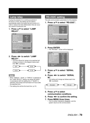 Page 79ENGLISH – 79
Special Features
 
Lamp relay
If using the projector for a continuous period of 
24 hours or more, this setting can be used to 
automatically switch the lamps that are turned on in 
order to reduce the lamp deterioration that can occur 
as a result of continuous use.
1. Press ▲▼ to select “LAMP 
RELAY”.
2. Press ◄► to switch “LAMP 
RELAY”.
The time interval for lamps to be switched will 
change as shown in the diagram below each 
time ◄► is pressed.
OFF00:00
23:0001:00
Note
When “SINGLE”,...