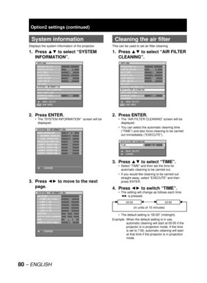 Page 8080 – ENGLISH
Option2 settings (continued)
  System information
Displays the system information of the projector.
1. Press ▲▼ to select “SYSTEM 
INFORMATION”.
2. Press ENTER.
The “SYSTEM INFORMATION”  screen will be 
displayed.
3. Press ◄► to move to the next 
page.
•
OPTION2
PROJECTOR ID
INSTALLATION
ALTITUDE
DIRECTION
LAMP SELECT
LAMP RELAY
RS-232C
SYSTEM INFORMATION
AIR FILTER CLEANING
DATE AND TIME
STARTUP LOGO
PASSWORD
    MENU SELECT
    SUB MENU2
FRONT-F
LOW
H
QUAD
OFF
LOGO1
ENTER
OPTION2
PROJECTOR...