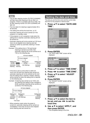 Page 81ENGLISH – 81
Special Features
Note
The air filter cleaning monitor (FILTER CLEANING) 
will flash blue while cleaning of the air filter is in 
progress. If there is a problem with the air filter, the 
air filter cleaning monitor (FILTER CLEANING) will 
light red.
The time taken for cleaning is approximately 30 to 
40 seconds.
The setting time will be the local time. 	p. 81

Automatic cleaning will not be carried out if the 
projector is in standby mode.
If the projector is not in projection mode when the...