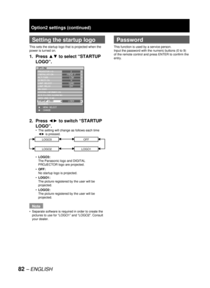 Page 8282 – ENGLISH
Option2 settings (continued)
  Setting the startup logo
This sets the startup logo that is projected when the 
power is turned on.
1. Press ▲▼ to select “STARTUP 
LOGO”.
2. Press ◄► to switch “STARTUP 
LOGO”.
The setting will change as follows each time 
◄► is pressed.
LOGO3OFF
LOGO2LOGO1
LOGO3:
The Panasonic logo and DIGITAL 
PROJECTOR logo are projected. 
OFF:
No startup logo is projected. 
LOGO1:
The picture registered by the user will be 
projected.
LOGO2:
The picture registered by the...