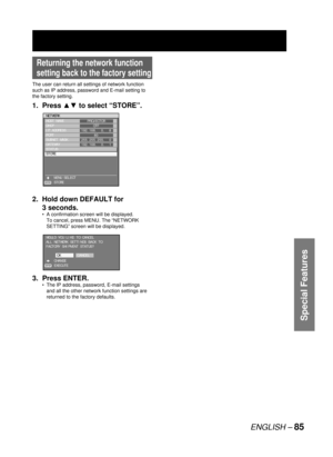 Page 85ENGLISH – 85
Special Features
Returning the network function 
setting back to the factory setting
The user can return all settings of network function 
such as IP address, password and E-mail setting to 
the factory setting.
1. Press ▲▼ to select “STORE”.
2.  Hold down DEFAULT for 
3 seconds.
A confirmation screen will be displayed.
To cancel, press MENU. The “NETWORK 
SETTING” screen will be displayed.
3. Press ENTER.
The IP address, password, E-mail settings 
and all the other network function settings...