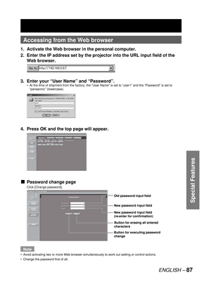 Page 87ENGLISH – 87
Special Features
Accessing from the Web browser
1.  Activate the Web browser in the personal computer.
2.  Enter the IP address set by the projector into the URL input field of the 
Web browser.
3.  Enter your “User Name” and “Password”.
At the time of shipment from the factory, the “User Name” is set to “user1” and the “Password” is set to 
“panasonic” (lowercase).
4.  Press OK and the top page will appear.
Password change page
Click [Change password].
Note
Avoid activating two or more Web...