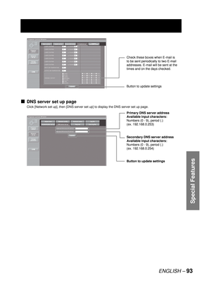 Page 93ENGLISH – 93
Special Features
DNS server set up page
Click [Network set up], then [DNS server set up] to display the DNS server set up page.
■
Button to update settings Check these boxes when E-mail is 
to be sent periodically to two E-mail 
addresses. E-mail will be sent at the 
times and on the days checked.Button to update settings Check these boxes when E-mail is 
to be sent periodically to two E-mail 
addresses. E-mail will be sent at the 
times and on the days checked.
Button to update settings...