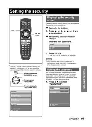 Page 99ENGLISH – 99
Special Features
Displaying the security 
screen
Password settings and text settings can be made after 
the security screen is displayed.
If using for the first time
1. Press ▲, ►, ▼, ◄, ▲, ►, ▼ and 
◄ in this order.
If the existing password has been 
changed
  Enter the new password.
2. 
Press ENTER.
The “SECURITY” screen will be displayed.
Note
Only asterisks * will appear on the screen to 
represent the actual characters of the password 
when the password is entered.
  Setting the...