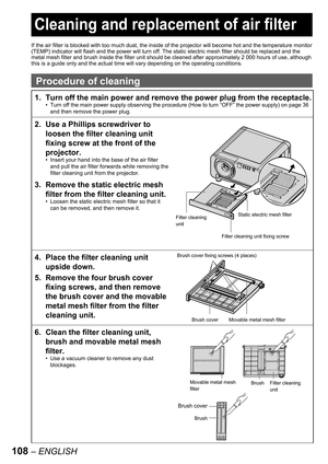 Page 108108 – ENGLISH
 
Cleaning and replacement of air filter
If the air filter is blocked with too much dust, the inside of the projector will become hot and the temperature monitor 
(TEMP) indicator will flash and the power will turn off. The static electric mesh filter should be replaced and the 
metal mesh filter and brush inside the filter unit should be cleaned after approximately 2 000 hours of use, although 
this is a guide only and the actual time will vary depending on the operating conditions....