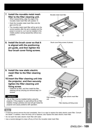 Page 109Information
ENGLISH – 109
Note
If cleaning cannot remove the dust completely, then it is a sign to replace the static electric mesh filter. Consult 
the dealer. In addition, when the lamp unit is replaced, also replace the static electric mesh filter.
Do not wash the static electric mesh filter with water. 
Use a neutral detergent to clean off any oil from the movable metal mesh filter.  •
•
•
7.  Install the movable metal mesh 
filter to the filter cleaning unit. 
When reassembling, align the edge of...