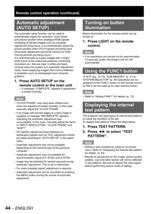 Page 4444 – ENGLISH
 
Automatic adjustment 
(AUTO SETUP)
The automatic setup function can be used to 
automatically adjust the resolution, clock phase 
and picture position when analogue RGB signals 
consisting of bitmap images such as computer 
signals are being input, or to automatically adjust the 
picture position when DVI-D signals are being input. 
(Automatic adjustment cannot be carried out when 
moving pictures are being input.)
It is recommended to supply images with a bright 
white frame at the...