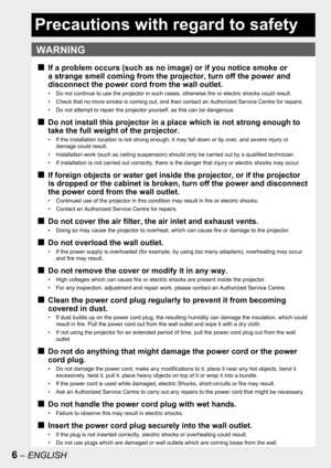 Page 66 – ENGLISH
Precautions with regard to safety
WARNING
If a problem occurs (such as no image) or if you notice smoke or 
a strange smell coming from the projector, turn off the power and 
disconnect the power cord from the wall outlet.
•  Do not continue to use the projector in such cases, otherwise fire or electric shocks could result.
•  Check that no more smoke is coming out, and then contact an Authorized Service Centre for repairs.
•  Do not attempt to repair the projector yourself, as this can be...