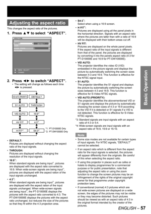 Page 57Basic Operation
ENGLISH – 57
 
Adjusting the aspect ratio
This changes the aspect ratio of the pictures.
1. Press ▲▼ to select  “ASPECT”.
2. Press ◄► to switch “ASPECT”.
The setting will change as follows each time 
◄► is pressed.
DEFAULT:
Pictures are displayed without changing the aspect 
ratio of the input signals.
THROUGH:
Pictures are displayed without changing the 
resolution of the input signals.
16:9
*1:
When standard signals are being input*3, pictures 
are displayed with the aspect ratio...