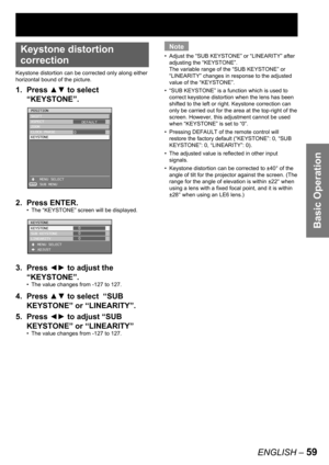 Page 59Basic Operation
ENGLISH – 59
• 
Keystone distortion 
correction
Keystone distortion can be corrected only along either 
horizontal bound of the picture.
1. Press ▲▼ to select  
“KEYSTONE”.
2. Press ENTER.
The “KEYSTONE” screen will be displayed.
3. Press ◄► to adjust the 
“KEYSTONE”.
The value changes from -127 to 127.
4. Press ▲▼ to select  “SUB 
KEYSTONE” or “LINEARITY”.
5. Press ◄► to adjust “SUB 
KEYSTONE” or “LINEARITY”
The value changes from -127 to 127. •
•
•
ENTER
POSITION
SHIFT
ASPECT
ZOOM
CLOCK...