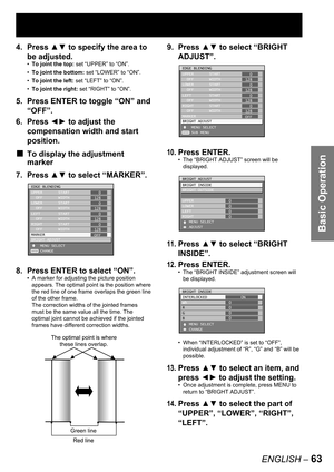 Page 63Basic Operation
ENGLISH – 63
4. Press ▲▼ to specify the area to 
be adjusted.
To joint the top: set “UPPER” to “ON”.
To joint the bottom: set “LOWER” to “ON”.
To joint the left: set “LEFT” to “ON”.
To joint the right: set “RIGHT” to “ON”.
5.  Press ENTER to toggle “ON” and 
“OFF”.
6. Press ◄► to adjust the 
compensation width and start 
position.
To display the adjustment 
marker
7. Press ▲▼ to select “MARKER”.
8.  Press ENTER to select “ON”.
A marker for adjusting the picture position 
appears. The...