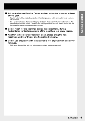 Page 9Getting Started
ENGLISH – 9
Ask an Authorized Service Centre to clean inside the projector at least 
once a year.
•  If dust is left to build up inside the projector without being cleaned out, it can result in fire or problems 
with operation.
•  It is a good idea to clean the inside of the projector before the season for humid weather arrives. Ask 
your nearest Authorized Service Centre to clean the projector when required. Please discuss with the 
Authorized Service Centre regarding cleaning costs.
Do...