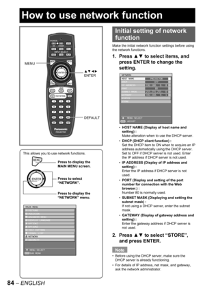 Page 8484 – ENGLISH
This allows you to use network functions.
MENUPress to display the 
MAIN MENU screen.
Press to select 
“NETWORK”.
Press to display the 
“NETWORK” menu.
MENUPress to display the 
MAIN MENU screen.
Press to select 
“NETWORK”.
Press to display the 
“NETWORK” menu.
MAIN MENU
  PICTURE
  POSITION
  ADVANCED MENU
  DISPLAY LANGUAGE
  OPTION1
  OPTION2
  TEST PATTERN
  SIGNAL LIST
  NETWORK
  SECURITY
   MENU SELECT
   SUB MENU
ENTER
MAIN MENU
  PICTURE
  POSITION
  ADVANCED MENU
  DISPLAY...
