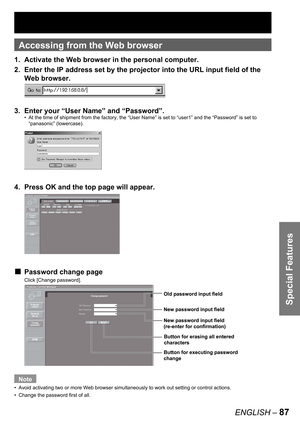 Page 87Special Features
ENGLISH – 87
Accessing from the Web browser
1.  Activate the Web browser in the personal computer.
2.  Enter the IP address set by the projector into the URL input field of the 
Web browser.
3.  Enter your “User Name” and “Password”.
At the time of shipment from the factory, the “User Name” is set to “user1” and the “Password” is set to 
“panasonic” (lowercase).
4.  Press OK and the top page will appear.
Password change page
Click [Change password].
Note
Avoid activating two or more Web...