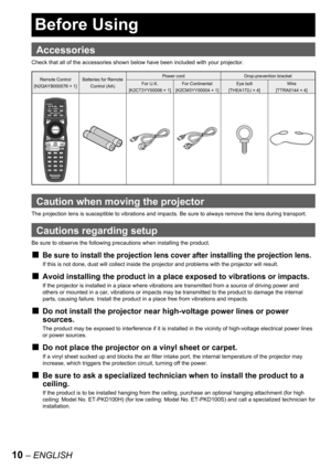 Page 1010 – ENGLISH
 
Accessories
Check that all of the accessories shown below have been included with your projector.
Remote Control
[N2QAYB000076 × 1]Batteries for Remote 
Control (AA)Power cord Drop-prevention bracket
For U.K.
[K2CT3YY00006 × 1]For Continental
[K2CM3YY00004 × 1]Eye bolt
[THEA172J × 4]Wire
[TTRA0144 × 4]
Caution when moving the projector
The projection lens is susceptible to vibrations and impacts. Be sure to always remove the lens during transport.
Cautions regarding setup
Be sure to...