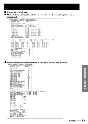 Page 95Special Features
ENGLISH – 95
Contents of mail sent
Mail with the contents shown below is sent when the E-mail settings have been 
established.
Mail with the contents shown below is sent when an error has occurred.
■
●
●
Subject: Panasonic projector report(CONFIGURE)
=== Panasonic projector report(CONFIGURE) ===
Projector Type          : D10000
-----  E-mail setup data -----
TEMPRATURE WARNING SETUP 
MINIMUM TIME            at [ 60] minutes interval 
INPUT AIR TEMPERATURE   Over [ 35C / 95F ] 
OUTPUT AIR...