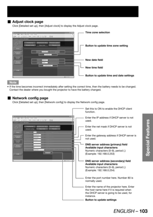 Page 103ENGLISH – 103
Special Features
Adjust clock page  „
Click [Detailed set up], then [Adjust clock] to display the Adjust clock page.
Time zone selection
Button to update time zone setting
Button to update time and date settings 
New date field
New time field
Note
If the time becomes incorrect immediately after setting the correct time, then the battery needs to be changed.  • 
Contact the dealer where you bought the projector to have the battery changed.
Network config page  „
Click [Detailed set up], then...