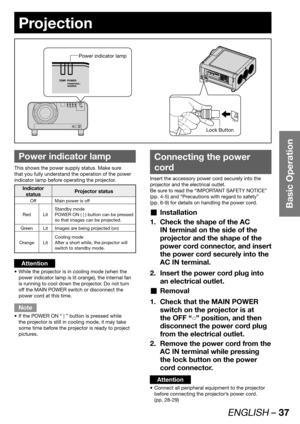 Page 37ENGLISH – 37
Basic Operation
Projection
 
Power indicator lamp
This shows the power supply status. Make sure 
that you fully understand the operation of the power 
indicator lamp before operating the projector.
Indicator 
statusProjector status
Off Main power is off
Red LitStandby mode
POWER ON ( | ) button can be pressed 
so that images can be projected.
Green Lit Images are being projected (on)
Orange LitCooling mode
After a short while, the projector will 
switch to standby mode.
Attention
While the...