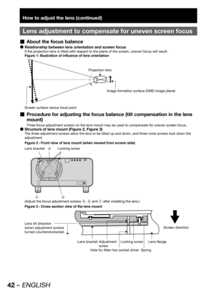 Page 4242 – ENGLISH
How to adjust the lens (continued)
Lens adjustment to compensate for uneven screen focus
About the focus balance  „
Relationship between lens orientation and screen focus  z
If the projection lens is tilted with respect to the plane of the screen, uneven focus will result.
Figure 1: Illustration of influence of lens orientation
Projection lens
Image formation surface (DMD image plane)
Screen surface versus focal point
Procedure for adjusting the focus balance (tilt compensation in the lens...