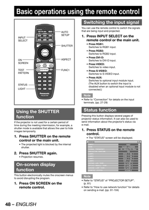 Page 4848 – ENGLISH
Basic operations using the remote control
 
Using the SHUTTER 
function
If the projector is not used for a certain period of 
time during the meeting intermission, for example, a 
shutter mode is available that allows the user to hide 
images temporarily.
Press SHUTTER on the remote  1. 
control or the main unit.
The projected light is blocked by the internal  • 
shutter.
Press SHUTTER again. 2. 
Projection resumes. • 
 
On-screen display 
function
This button electronically mutes the...