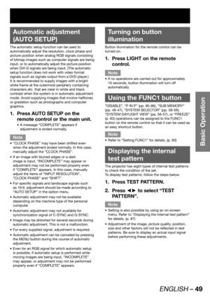 Page 49ENGLISH – 49
Basic Operation
 
Automatic adjustment 
(AUTO SETUP)
The automatic setup function can be used to 
automatically adjust the resolution, clock phase and 
picture position when analog RGB signals consisting 
of bitmap images such as computer signals are being 
input, or to automatically adjust the picture position 
when DVI-D signals are being input. (The automatic 
setup function does not work with video format 
signals such as signals output from a DVD player.)
It is recommended to supply...