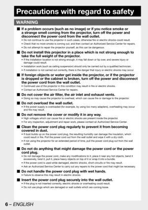 Page 66 – ENGLISH
Precautions with regard to safety
WARNING
If a problem occurs (such as no image) or if you notice smoke or   „
a strange smell coming from the projector, turn off the power and 
disconnect the power cord from the wall outlet.
Do not continue to use the projector in such cases, otherwise fire or electric shocks could result. • 
Check that no more smoke is coming out, and then contact an Authorized Service Center for repairs. • 
Do not attempt to repair the projector yourself, as this can be...
