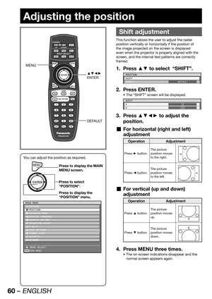 Page 6060 – ENGLISH
Adjusting the position
 
Shift adjustment
This function allows the user to adjust the raster 
position vertically or horizontally if the position of 
the image projected on the screen is displaced 
even when the projector is properly aligned with the 
screen, and the internal test patterns are correctly 
framed.
Press ▲▼ to select  “SHIFT”. 1. 
POSITION
SHIFT
ASPECT
DEFAULT
Press ENTER. 2. 
The “SHIFT” screen will be displayed. • 
SHIFT
V
H12
212
Press ▲▼◄► to adjust the  3. 
position.
For...