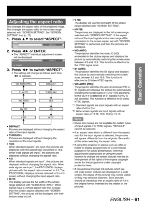 Page 61ENGLISH – 61
Basic Operation
 
Adjusting the aspect ratio
This changes the aspect ratio of the projected image.
This changes the aspect ratio for the screen range 
selected with “SCREEN SETTING”. Set “SCREEN 
SETTING” first. (p. 72)
Press ▲▼ to select “ASPECT”. 1. 
SHIFT
ASPECT
ZOOMDEFAULT
Press ◄► or ENTER. 2. 
The “ASPECT” individual adjustment screen  • 
will be displayed.
ASPECT
 CHANGEDEFAULT
Press ◄► to switch “ASPECT”. 3. 
The setting will change as follows each time  • 
◄► is pressed.
VID AUTO...