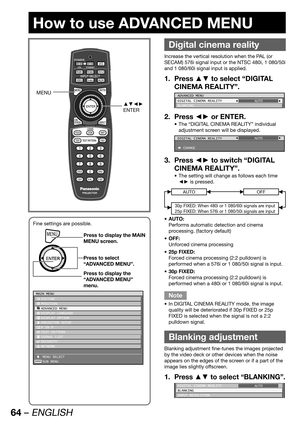 Page 6464 – ENGLISH
How to use ADVANCED MENU
 
Digital cinema reality
Increase the vertical resolution when the PAL (or 
SECAM) 576i signal input or the NTSC 480i, 1 080/50i 
and 1 080/60i signal input is applied.
Press ▲▼ to select “DIGITAL  1. 
CINEMA REALITY”.
ADVANCED MENU
DIGITAL CINEMA REALITY
BLANKINGAUTO
Press ◄► or ENTER. 2. 
The “DIGITAL CINEMA REALITY” individual  • 
adjustment screen will be displayed.
DIGITAL CINEMA REALITY
 CHANGEAUTO
Press ◄► to switch “DIGITAL  3. 
CINEMA REALITY”.
The setting...