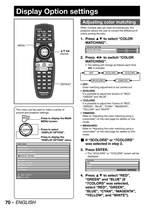 Page 7070 – ENGLISH
Display Option settings
 
Adjusting color matching
When multiple sets are used simultaneously, this 
projector allows the user to correct the difference of 
colors among the sets.
Press ▲▼ to select “COLOR  1. 
MATCHING”.
DISPLAY OPTION
COLOR MATCHING
LARGE SCREEN CORRECTIONOFF
OFF
Press ◄► to switch “COLOR  2. 
MATCHING”.
The setting will change as follows each time  • 
◄► is pressed.
OFF3COLORS
MEASURED
7COLORS
709MODE
OFF: • 
Color matching adjustment is not carried out.
3COLORS: • 
It is...