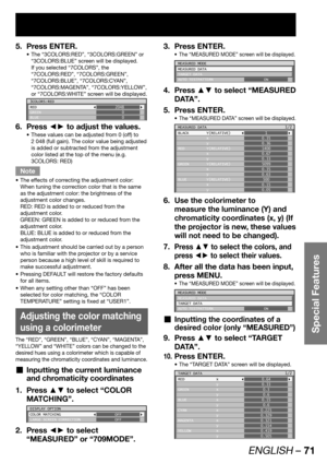 Page 71ENGLISH – 71
Special Features
Press ENTER. 5. 
The “3COLORS:RED”, “3COLORS:GREEN” or  • 
“3COLORS:BLUE” screen will be displayed.
If you selected “7COLORS”, the 
“7COLORS:RED”, “7COLORS:GREEN”, 
“7COLORS:BLUE”, “7COLORS:CYAN”, 
“7COLORS:MAGENTA”, “7COLORS:YELLOW”, 
or “7COLORS:WHITE” screen will be displayed.
3COLORS:RED
RED
GREEN
BLUE2048
0
0
Press ◄► to adjust the values. 6. 
These values can be adjusted from 0 (off) to  • 
2 048 (full gain). The color value being adjusted 
is added or subtracted from...