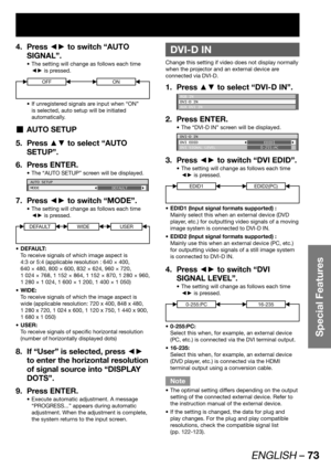 Page 73ENGLISH – 73
Special Features
Press ◄► to switch “AUTO  4. 
SIGNAL”.
The setting will change as follows each time  • 
◄► is pressed.
OFFON
If unregistered signals are input when “ON”  • 
is selected, auto setup will be initiated 
automatically.
AUTO SETUP  „
Press ▲▼ to select “AUTO  5. 
SETUP”.
Press ENTER. 6. 
The “AUTO SETUP” screen will be displayed. • 
AUTO SETUP
MODE
DEFAULT
Press ◄► to switch “MODE”. 7. 
The setting will change as follows each time  • 
◄► is pressed.
DEFAULTWIDEUSER
DEFAULT: • 
To...