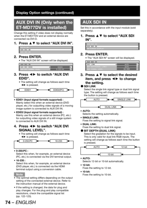 Page 7474 – ENGLISH
Display Option settings (continued)
 
AUX DVI IN (Only when the 
ET-MD77DV is installed)
Change this setting if video does not display normally 
when the ET-MD77DV and an external device are 
connected via DVI-D.
Press ▲▼ to select “AUX DVI IN”.1. 
DVI-D IN
AUX DVI IN
AUX SDI IN
Press ENTER. 2. 
The “AUX DVI IN” screen will be displayed. • 
AUX DVI IN
AUX DVI EDID
AUX DVI SIGNAL LEVELEDID1
0-255:PC
Press ◄► to switch “AUX DVI  3. 
EDID”.
The setting will change as follows each time  • 
◄► is...