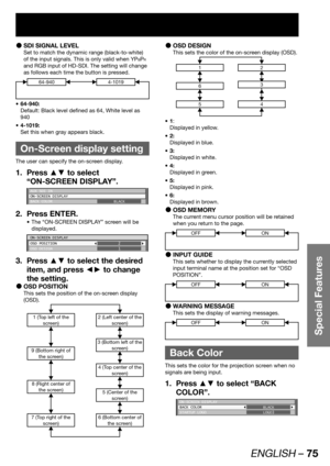 Page 75ENGLISH – 75
Special Features
SDI SIGNAL LEVEL  z
Set to match the dynamic range (black-to-white) 
of the input signals. This is only valid when YP
BPR 
and RGB input of HD-SDI. The setting will change 
as follows each time the button is pressed.
64-9404-1019
64-940: • 
Default: Black level defined as 64, White level as 
940
4-1019: • 
Set this when gray appears black.
  On-Screen display setting
The user can specify the on-screen display.
Press ▲▼ to select  1. 
“ON-SCREEN DISPLAY”.
AUX SDI IN
ON-SCREEN...