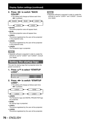 Page 7676 – ENGLISH
Display Option settings (continued)
Press ◄► to switch “BACK  2. 
COLOR”.
The setting will change as follows each time  • 
◄► is pressed.
BLACKBLUE
LOGO3
LOGO1
LOGO2
BLACK:  • 
The entire projection area will appear black. 
BLUE: • 
The entire projection area will appear blue.
LOGO1: • 
The picture registered by the user will be projected 
in the projection area.
LOGO2: • 
The picture registered by the user will be projected 
in the projection area.
LOGO3: • 
The Panasonic logo is...