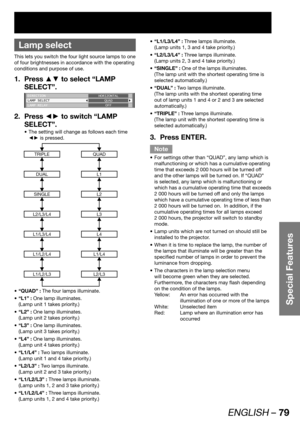 Page 79ENGLISH – 79
Special Features
 
Lamp select
This lets you switch the four light source lamps to one 
of four brightnesses in accordance with the operating 
conditions and purpose of use.
Press ▲▼ to select “LAMP  1. 
SELECT”.
DIRECTION
LAMP SELECT
LAMP RELAYHORIZONTAL
QUAD
OFF
Press ◄► to switch “LAMP  2. 
SELECT”.
The setting will change as follows each time  • 
◄► is pressed.
TRIPLEQUAD
DUALL1
SINGLEL2
L2/L3/L4L3
L1/L3/L4L4
L1/L2/L4L1/L4
L1/L2/L3L2/L3
“QUAD” : •   The four lamps illuminate.
“L1” : •...
