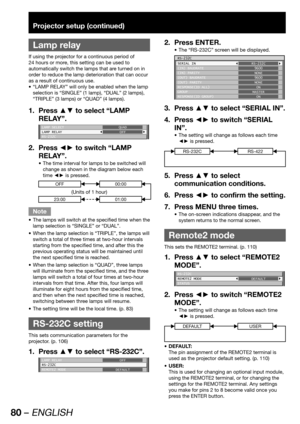 Page 8080 – ENGLISH
Projector setup (continued)
 
Lamp relay
If using the projector for a continuous period of 
24 hours or more, this setting can be used to 
automatically switch the lamps that are turned on in 
order to reduce the lamp deterioration that can occur 
as a result of continuous use.
“LAMP RELAY” will only be enabled when the lamp  • 
selection is “SINGLE” (1 lamp), “DUAL” (2 lamps), 
“TRIPLE” (3 lamps) or “QUAD” (4 lamps).
Press ▲▼ to select “LAMP  1. 
RELAY”.
LAMP SELECT
LAMP RELAY
RS-232CQUAD...