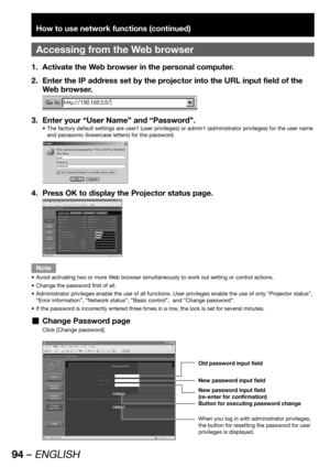 Page 9494 – ENGLISH
How to use network functions (continued)
Accessing from the Web browser
Activate the Web browser in the personal computer. 1. 
Enter the IP address set by the projector into the URL input field of the  2. 
Web browser.
Enter your “User Name” and “Password”. 3. 
The factory default settings are user1 (user privileges) or admin1 (administrator privileges) for the user name  • 
and panasonic (lowercase letters) for the password.
Press OK to display the Projector status page. 4. 
Note
Avoid...