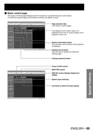 Page 95ENGLISH – 95
Special Features
Basic control page  „
This page is the first page displayed when the projector is accessed through a web browser.
To move from another page, click [Projector control], then [Basic control].
Page selection tabs
Click these to switch pages.
Monitor information button
Click this item, and the status of the projector 
is displayed.
This displays the on-screen status. It is 
displayed even if the on-screen display of the 
projector is set to off.
Detailed set up button
Click this...