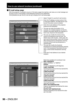 Page 9898 – ENGLISH
How to use network functions (continued)
E-mail setup page  „
With this projector, if a problem occurs or if the lamp usage time reaches a set value, an e-mail message can 
be sent to one or more preset e-mail addresses (maximum two addresses).
Click [Detailed set up], then [E-mail set up] to display the E-mail setup page.
Select “Enable” to use the E-mail function.
Enter the IP address or server name of the 
E-mail server (SMTP). The DNS server must 
be set if the server name is entered....